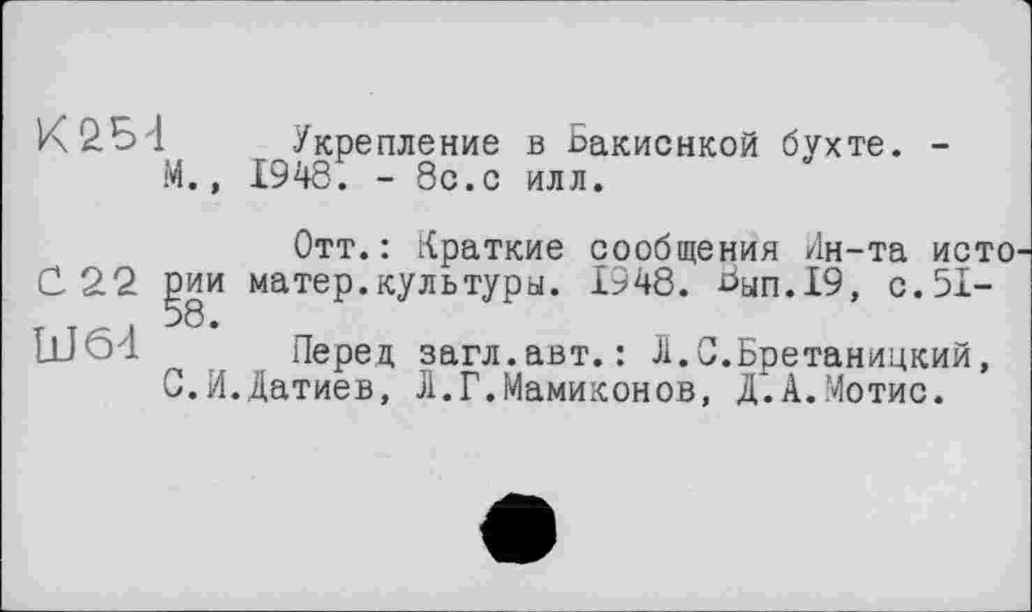 ﻿М.»
Укрепление в Ьакиснкой бухте. -1948. - 8с.с илл.
Отт.: Краткие сообщения Ин-та исто С 22 ]?ии матер.культуры. 1948. Ьуп.19, с.51-Ш64 Перед загл.авт. : Л.С.Бретаницкий, С.И.Датиев, Л.Г.Мамиконов, Д.А.Мотис.